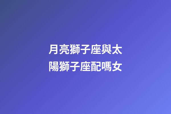 月亮獅子座與太陽獅子座配嗎女-第1張-星座運(yùn)勢-玄機(jī)派