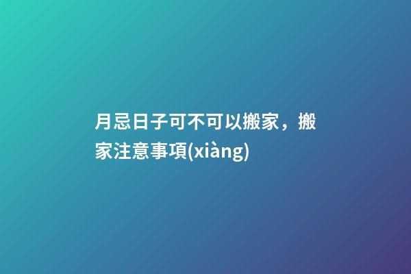 月忌日子可不可以搬家，搬家注意事項(xiàng)
