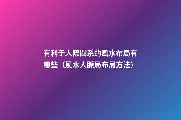 有利于人際關系的風水布局有哪些（風水人脈局布局方法）