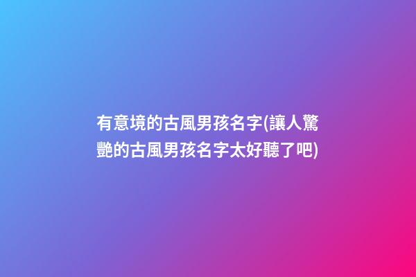 有意境的古風男孩名字(讓人驚艷的古風男孩名字太好聽了吧)