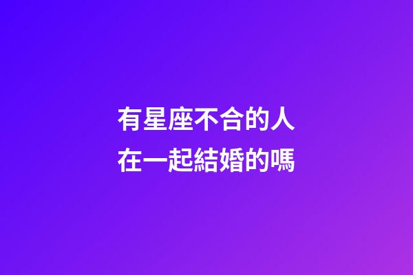 有星座不合的人在一起結婚的嗎-第1張-星座運勢-玄機派