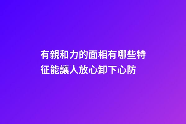 有親和力的面相有哪些特征?能讓人放心卸下心防
