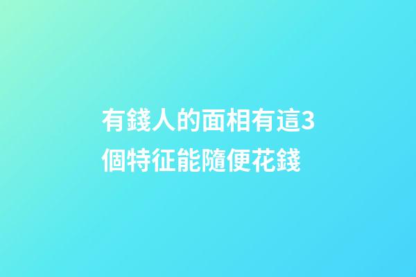有錢人的面相有這3個特征能隨便花錢