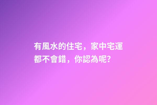 有風水的住宅，家中宅運都不會錯，你認為呢？