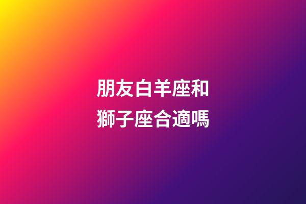 朋友白羊座和獅子座合適嗎-第1張-星座運勢-玄機派