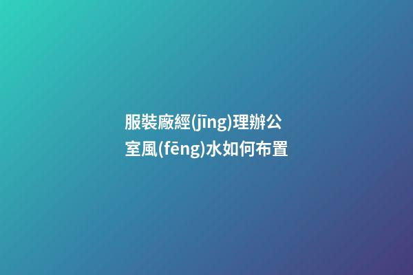 服裝廠經(jīng)理辦公室風(fēng)水如何布置