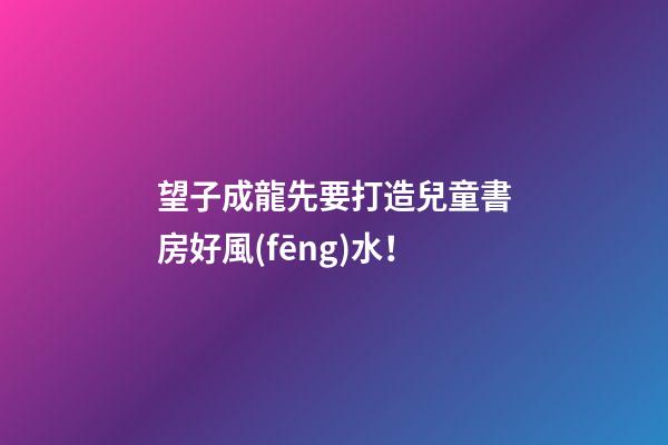 望子成龍先要打造兒童書房好風(fēng)水！