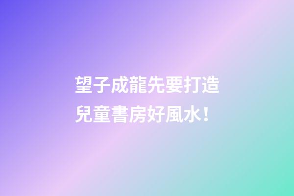 望子成龍先要打造兒童書房好風水！