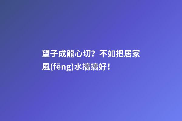 望子成龍心切？不如把居家風(fēng)水搞搞好！