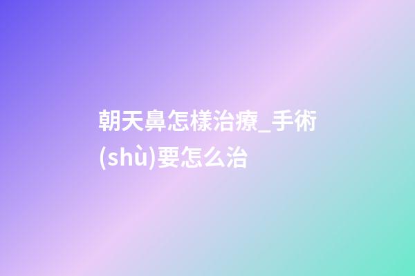 朝天鼻怎樣治療_手術(shù)要怎么治