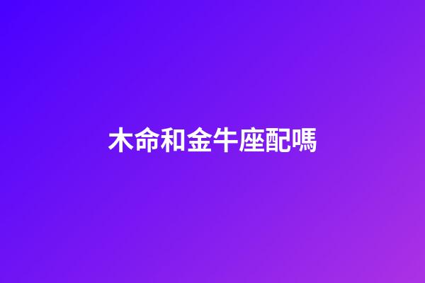 木命和金牛座配嗎-第1張-星座運勢-玄機派