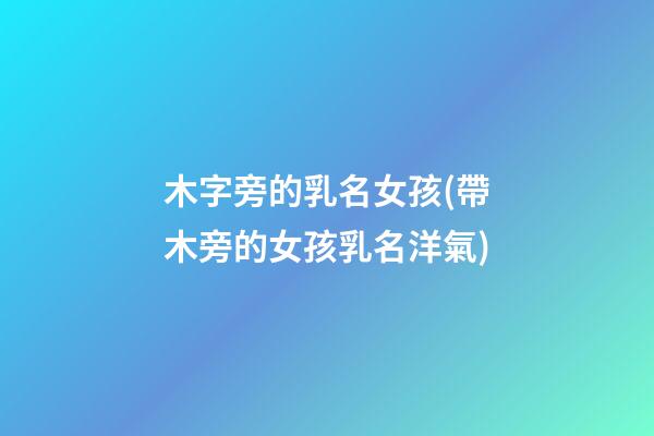 木字旁的乳名女孩(帶木旁的女孩乳名洋氣)