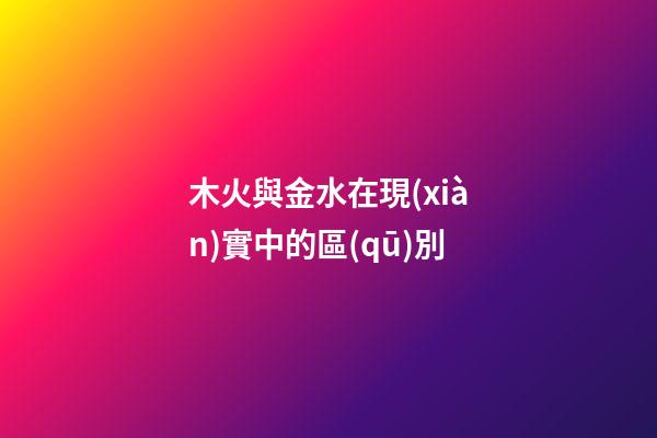 木火與金水在現(xiàn)實中的區(qū)別