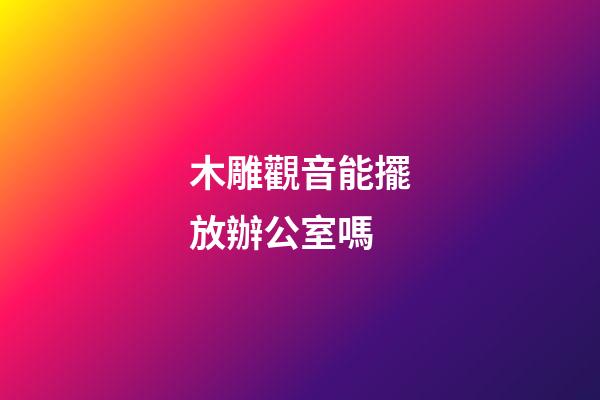 木雕觀音能擺放辦公室嗎