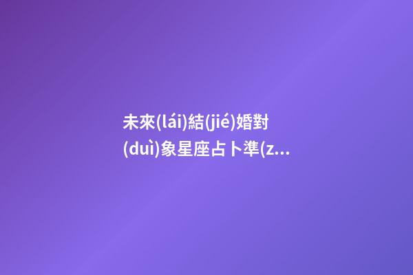 未來(lái)結(jié)婚對(duì)象星座占卜準(zhǔn)嗎-第1張-星座運(yùn)勢(shì)-玄機(jī)派