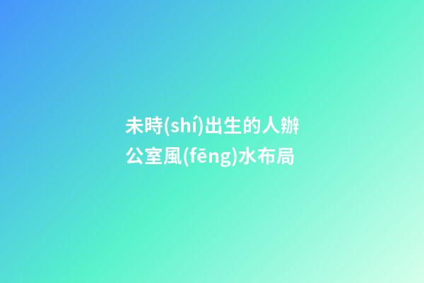 未時(shí)出生的人辦公室風(fēng)水布局
