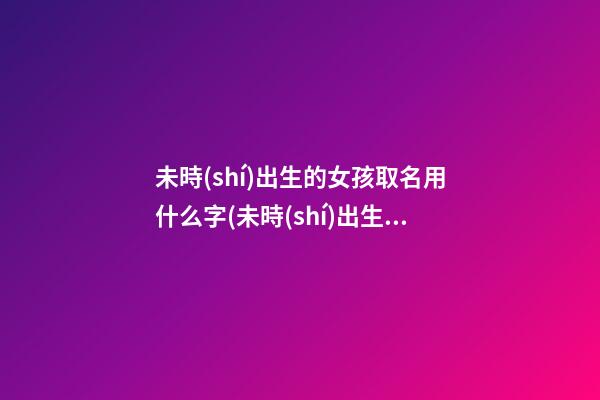 未時(shí)出生的女孩取名用什么字(未時(shí)出生女孩是不是命不好)