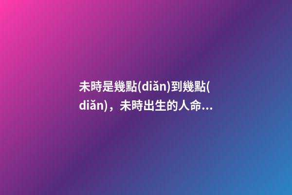 未時是幾點(diǎn)到幾點(diǎn)，未時出生的人命運(yùn)