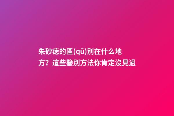 朱砂痣的區(qū)別在什么地方？這些鑒別方法你肯定沒見過