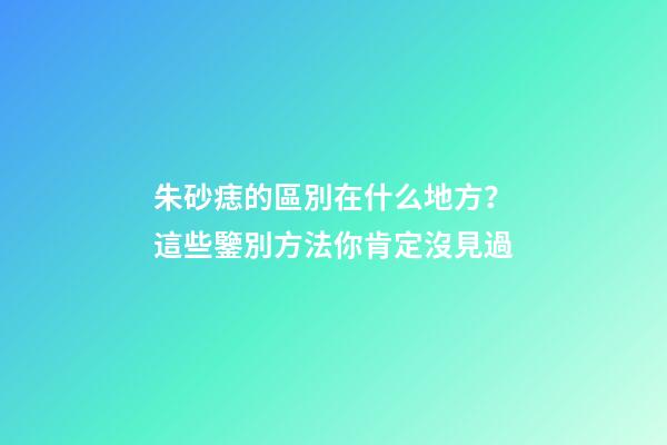 朱砂痣的區別在什么地方？這些鑒別方法你肯定沒見過