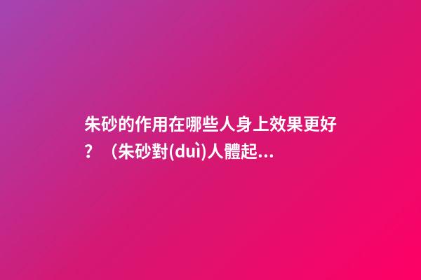 朱砂的作用在哪些人身上效果更好？（朱砂對(duì)人體起什么作用）