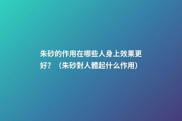 朱砂的作用在哪些人身上效果更好？（朱砂對人體起什么作用）