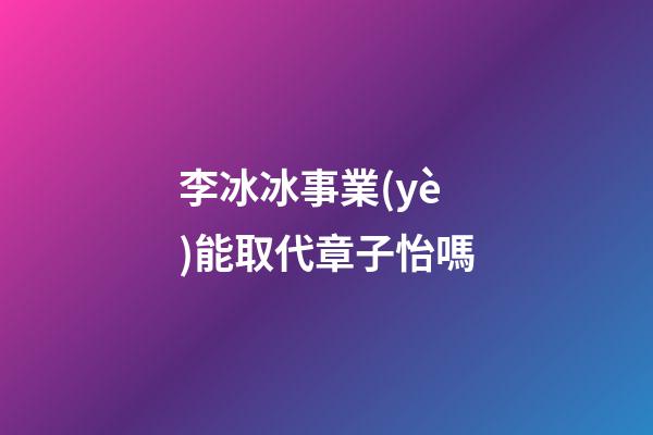 李冰冰事業(yè)能取代章子怡嗎