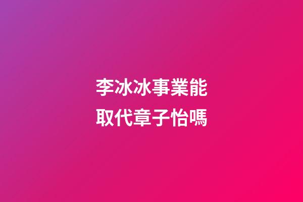 李冰冰事業能取代章子怡嗎