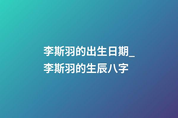 李斯羽的出生日期_李斯羽的生辰八字