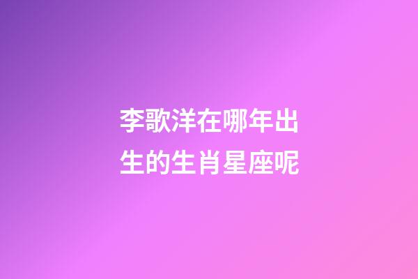 李歌洋在哪年出生的生肖星座呢-第1張-星座運(yùn)勢-玄機(jī)派