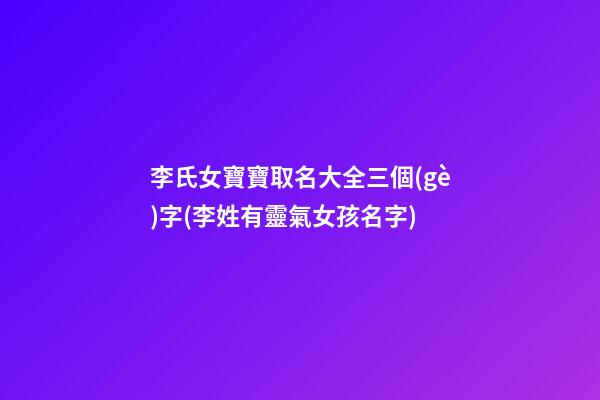 李氏女寶寶取名大全三個(gè)字(李姓有靈氣女孩名字)