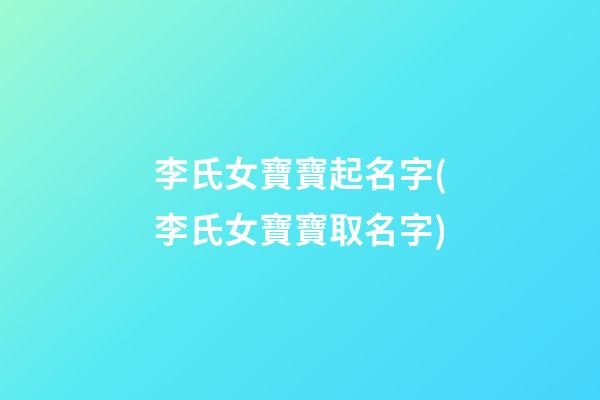 李氏女寶寶起名字(李氏女寶寶取名字)