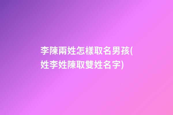李陳兩姓怎樣取名男孩(姓李姓陳取雙姓名字)