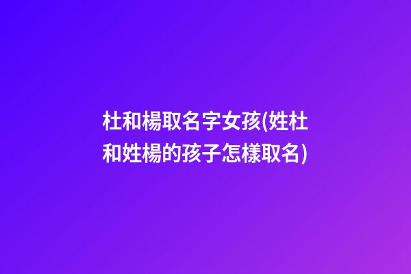 杜和楊取名字女孩(姓杜和姓楊的孩子怎樣取名)