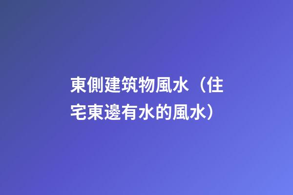 東側建筑物風水（住宅東邊有水的風水）