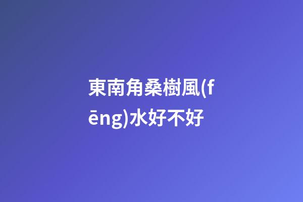 東南角桑樹風(fēng)水好不好