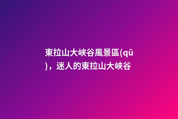東拉山大峽谷風景區(qū)，(散文)迷人的東拉山大峽谷-第1張-觀點-玄機派