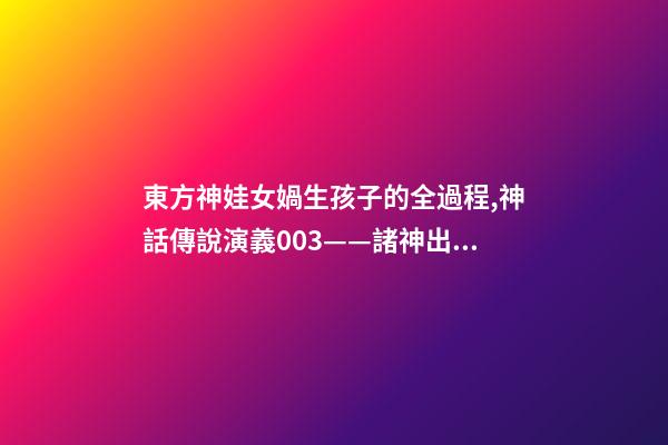 東方神娃女媧生孩子的全過程,神話傳說演義003——諸神出世-第1張-觀點-玄機派
