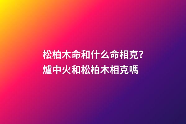 松柏木命和什么命相克？爐中火和松柏木相克嗎