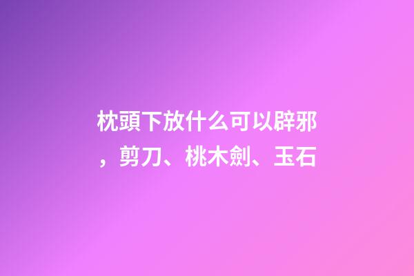 枕頭下放什么可以辟邪，剪刀、桃木劍、玉石