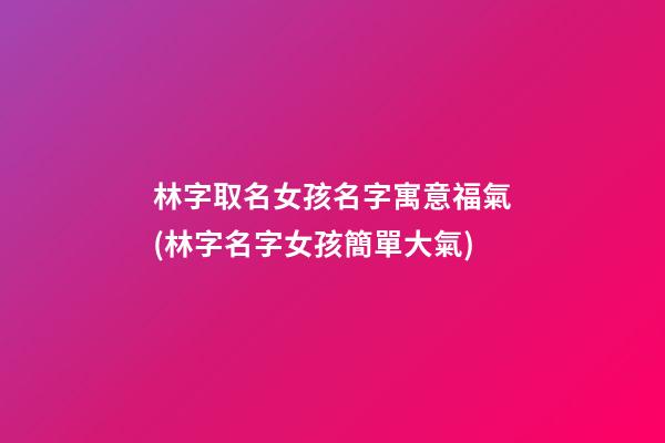 林字取名女孩名字寓意福氣(林字名字女孩簡單大氣)