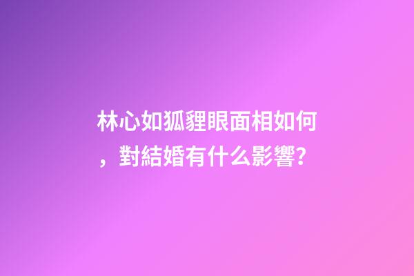 林心如狐貍眼面相如何，對結婚有什么影響？