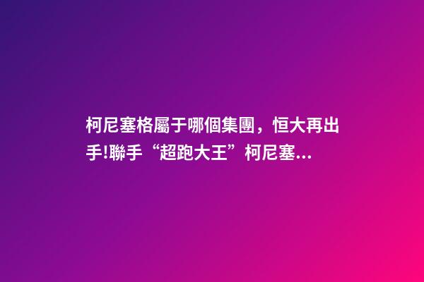 柯尼塞格屬于哪個集團，恒大再出手!聯手“超跑大王”柯尼塞格造世界最頂尖新能源車-第1張-觀點-玄機派