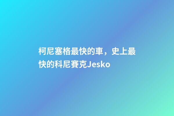 柯尼塞格最快的車，史上最快的科尼賽克Jesko-第1張-觀點-玄機派