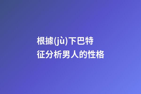 根據(jù)下巴特征分析男人的性格
