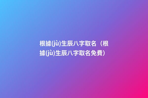 根據(jù)生辰八字取名（根據(jù)生辰八字取名免費）