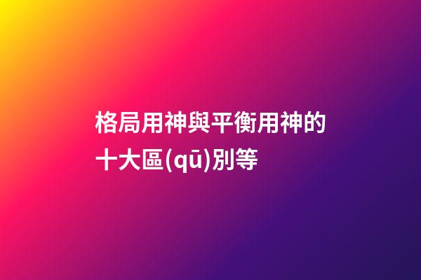 格局用神與平衡用神的十大區(qū)別等