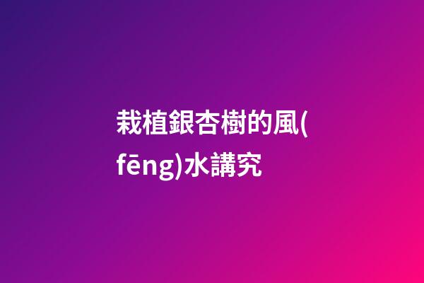 栽植銀杏樹的風(fēng)水講究