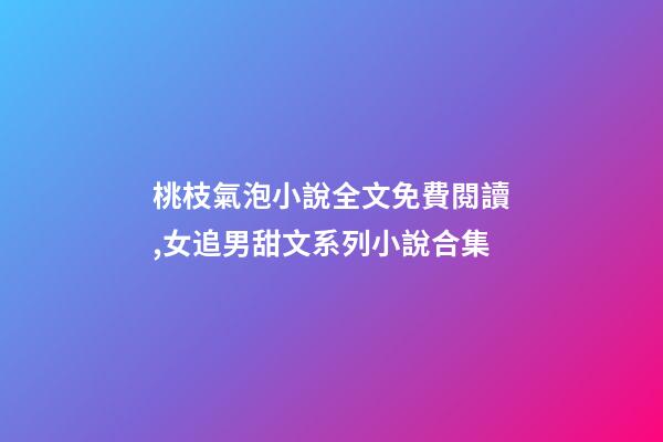桃枝氣泡小說全文免費閱讀,女追男甜文系列小說合集-第1張-觀點-玄機派