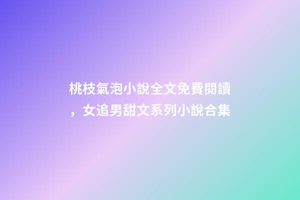 桃枝氣泡小說全文免費閱讀，女追男甜文系列小說合集-第1張-觀點-玄機派
